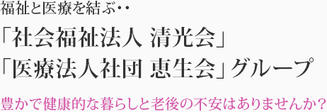 福祉と医療を結ぶ‥ 「社会福祉法人清光会」「医療法人社団恵生会」グループ-豊かで健康的な暮らしと老後の不安はありませんか？